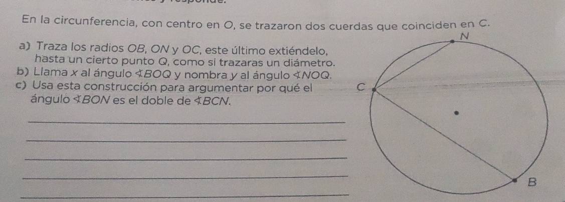 En la circunferencia, con centro en O, se trazaron dos cuerdas que coinciden en C. 
a) Traza los radios OB, ON y OC, este último extiéndelo, 
hasta un cierto punto Q, como si trazaras un diámetro. 
b) Llama x al ángulo 《BOQ y nombra y al ángulo . 
c) Usa esta construcción para argumentar por qué el 
ángulo XBON es el doble de « BCN. 
_ 
_ 
_ 
_ 
_