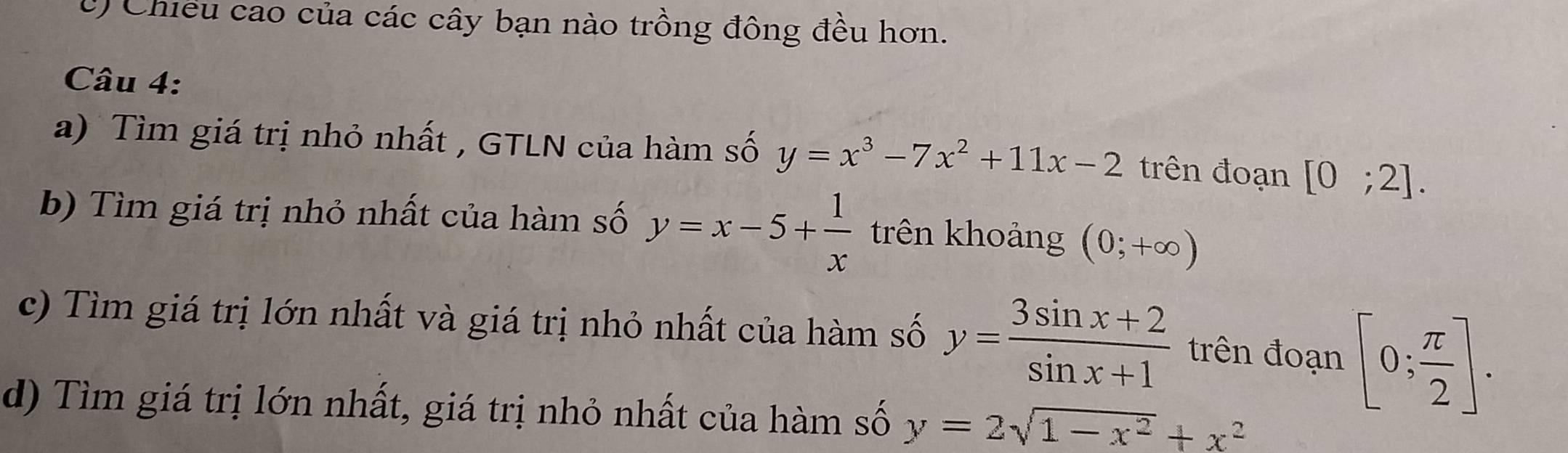 Chiều cao của các cây bạn nào trồng đông đều hơn. 
Câu 4: 
a) Tìm giá trị nhỏ nhất , GTLN của hàm số y=x^3-7x^2+11x-2 trên đoạn [0;2]. 
b) Tìm giá trị nhỏ nhất của hàm số y=x-5+ 1/x  trên khoảng (0;+∈fty )
c) Tìm giá trị lớn nhất và giá trị nhỏ nhất của hàm số y= (3sin x+2)/sin x+1  trên đoạn [0; π /2 ]. 
d) Tìm giá trị lớn nhất, giá trị nhỏ nhất của hàm số y=2sqrt(1-x^2)+x^2