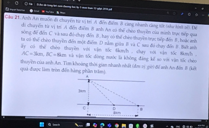 D/b>-de-tong ket-cuoi-chuơng-hoc-by-1-man-toan-12-glpt 2018.pdi 
] Impont fevorizes Yoe Tubre B Maça 
Câu 21.Anh An muốn di chuyến từ vị trí A đến điểm B càng nhanh càng tốt (như hình về). Đế 
di chuyển từ vị trí A đến điểm B anh An có thể chèo thuyền của mình trực tiếp qua 
sông để đến C và sau đó chạy đến B, hay có thể chèo thuyền trực tiếp đến B, hoặc anh 
ta có thể chèo thuyền đến một điểm D nằm giữa B và C sau đó chạy đến B. Biết anh 
ấy có thể chèo thuyền với vận tốc 6km/h , chạy với vận tốc 8km/h ,
AC=3km, BC=8km và vận tốc dòng nước là không đáng kể so với vận tốc chèo 
thuyền của anh An. Tim khoảng thời gian nhanh nhất (đơi vị: giờ) đế anh An đến B (kết 
quá được làm tròn đến hàng phần trăm). 
Cearion