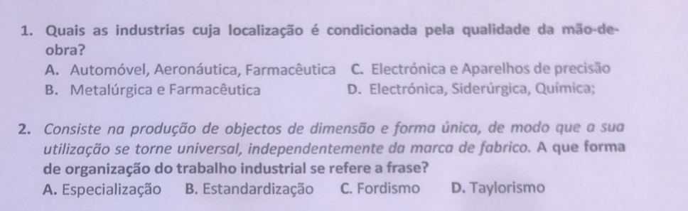 Quais as industrias cuja localização é condicionada pela qualidade da mão-de-
obra?
A. Automóvel, Aeronáutica, Farmacêutica C. Electrónica e Aparelhos de precisão
B. Metalúrgica e Farmacêutica D. Electrónica, Siderúrgica, Química;
2. Consiste na produção de objectos de dimensão e forma única, de modo que a sua
utilização se torne universal, independentemente da marca de fabrico. A que forma
de organização do trabalho industrial se refere a frase?
A. Especialização B. Estandardização C. Fordismo D. Taylorismo