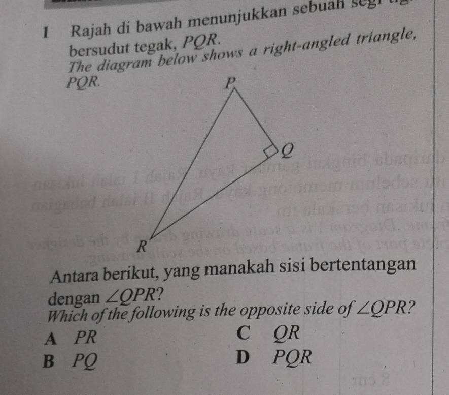 Rajah di bawah menunjukkan sebuah segh 
bersudut tegak, PQR.
The diagram below shows a right-angled triangle,
PQR.
Antara berikut, yang manakah sisi bertentangan
dengan ∠ QPR 2
Which of the following is the opposite side of ∠ QPR 2
A PR C QR
B PQ D PQR