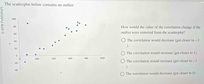 The scatterplot below contains an outlier.
? 100
80 How would the value of the correlation change if the
60
outlier were removed from the scatterplot?
40
The correlation would decrease (get closer to - 1
).
20
The correlation would increase (get closer to 1).
。
200 400 600 800 1000
-20 The correlation would increase (get closer to - l
).
-40
The correlation would decrease (get closer to 0).