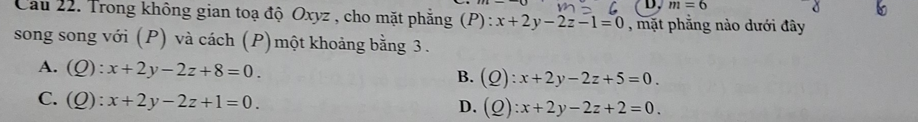 m=6
Cau 22. Trong không gian toạ độ Oxyz , cho mặt phẳng (P): x+2y-2z-1=0 , mặt phẳng nào dưới đây
song song với (P) và cách (P)một khoảng bằng 3.
A. (Q):x+2y-2z+8=0.
B. (Q):x+2y-2z+5=0.
C. (Q):x+2y-2z+1=0.
D. (Q):x+2y-2z+2=0.