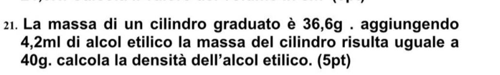 La massa di un cilindro graduato è 36,6g. aggiungendo
4,2ml di alcol etilico la massa del cilindro risulta uguale a
40g. calcola la densità dell'alcol etilico. (5pt)