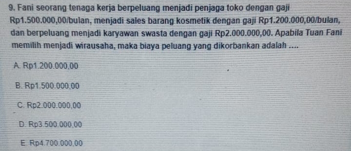 Fani seorang tenaga kerja berpeluang menjadi penjaga toko dengan gaji
Rp1.500.000,00 /bulan, menjadi sales barang kosmetik dengan gaji Rp1.200.000,00 /bulan,
dan berpeluang menjadi karyawan swasta dengan gaji Rp2.000.000,00. Apabila Tuan Fani
memilih menjadi wirausaha, maka biaya peluang yang dikorbankan adalah ....
A. Rp1.200.000,00
B. Rp1.500.000,00
C. Rp2.000.000.00
D. Rp3.500.000.00
E. Rp4.700.000,00