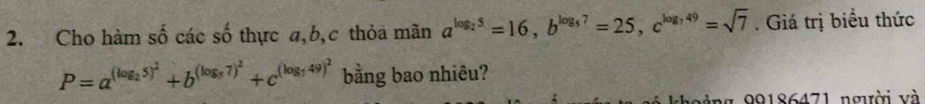 Cho hàm số các số thực a, b, c thỏa mãn a^(log _2)5=16, b^(log _5)7=25, c^(log _7)49=sqrt(7). Giá trị biểu thức
P=a^((log _2)5)^2+b^((log _5)7)^2+c^((log _7)49)^2 bằng bao nhiêu?
g ng 99186471 người và