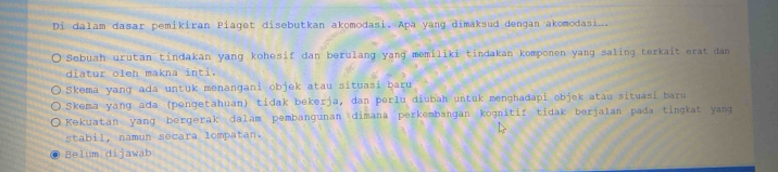 Di dalam dasar pemikiran Piaget disebutkan akomodasi. Apa yang dimaksud dengan akomodasi.
Sebuah urutan tindakan yang kohesif dan berulang yang memiliki tindakan komponen yang saling terkait erat dan
diatur oleh makna inti.
) Skema yanɡ ada untuk menangani objek atau situasi baru
Skema yang ada (pengetahuan) tidak bekerja, dan perlu diubah untuk menghadapi objek atau situasi baru
Kekuatan yang bergerak dalam pembangunan dimana perkembangan kognitif tidak berjalan pada tingkat yang
stabil, namun secara lompatan.
Belum dijawab