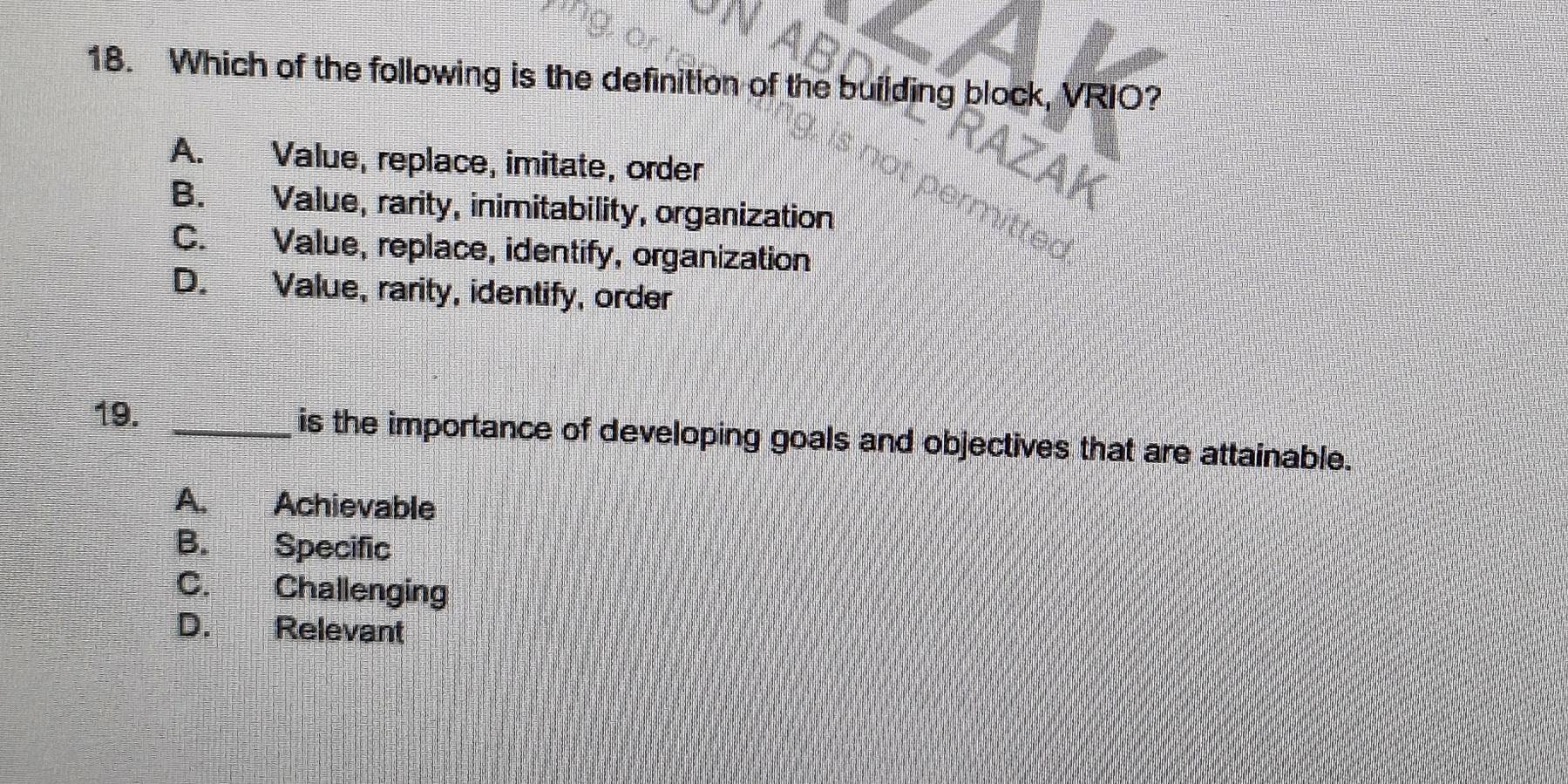 Which of the following is the definition of the building block, VRIO?
A. Value, replace, imitate, order
B. Value, rarity, inimitability, organization
C. Value, replace, identify, organization
D. Value, rarity, identify, order
19. _is the importance of developing goals and objectives that are attainable.
A. Achievable
B. Specific
C. Challenging
D. Relevant