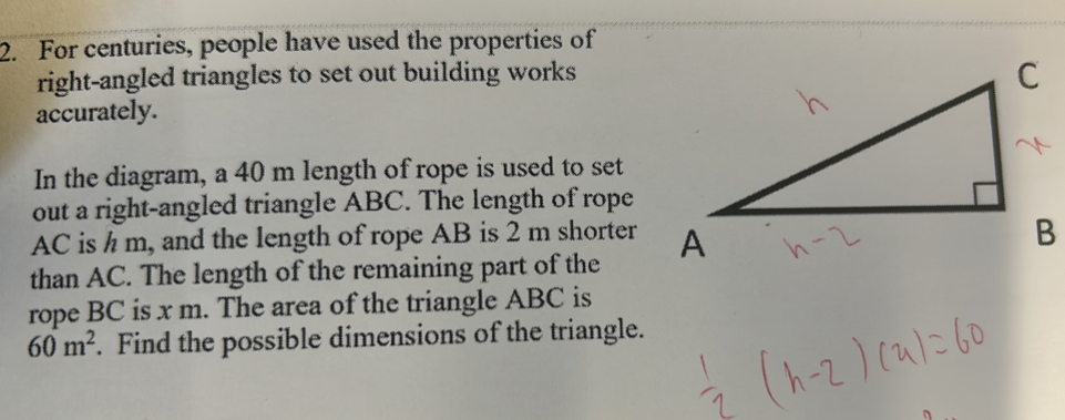 For centuries, people have used the properties of 
right-angled triangles to set out building works 
accurately. 
In the diagram, a 40 m length of rope is used to set 
out a right-angled triangle ABC. The length of rope
AC is h m, and the length of rope AB is 2 m shorter 
than AC. The length of the remaining part of the 
rope BC is x m. The area of the triangle ABC is
60m^2. Find the possible dimensions of the triangle.