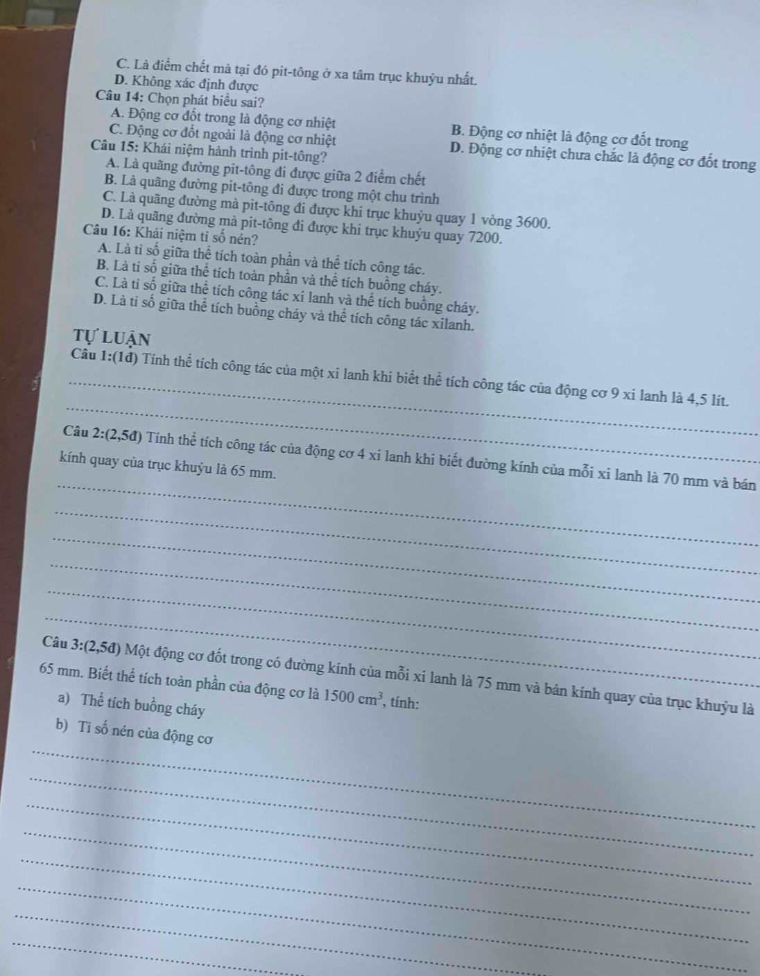 C. Là điểm chết mà tại đó pit-tông ở xa tâm trục khuỷu nhất.
D. Không xác định được
Câu 14: Chọn phát biểu sai?
A. Động cơ đốt trong là động cơ nhiệt B. Động cơ nhiệt là động cơ đốt trong
C. Động cơ đốt ngoài là động cơ nhiệt D. Động cơ nhiệt chưa chắc là động cơ đốt trong
Câu 15: Khái niệm hành trình pit-tông?
A. Là quãng đường pit-tông đi được giữa 2 điểm chết
B. Là quãng đường pit-tông đi được trong một chu trình
C. Là quãng đường mà pit-tông đi được khi trục khuỷu quay 1 vòng 3600.
D. Là quãng đường mà pit-tông đi được khi trục khuỷu quay 7200.
Câu 16: Khái niệm tỉ số nén?
A. Là tỉ số giữa thể tích toàn phần và thhat e tích công tác.
B. Là ti số giữa thể tích toàn phần và thể tích buồng cháy.
C. Là ti số giữa thể tích công tác xi lanh và thể tích buồng cháy.
D. Là ti số giữa thể tích buồng cháy và thể tích công tác xilanh.
tự luận
_
_Câu 1:(1đ) Tính thể tích công tác của một xi lanh khi biết thể tích công tác của động cơ 9 xi lanh là 4,5 lít.
_
Câu 2:(2,5d) Tính thể tích công tác của động cơ 4 xi lanh khi biết đường kính của mỗi xi lanh là 70 mm và bán
kính quay của trục khuỷu là 65 mm.
_
_
_
_
_
Câu 3:(2,5d) Một động cơ đốt trong có đường kính của mỗi xi lanh là 75 mm và bán kính quay của trục khuỷu là
65 mm. Biết thể tích toàn phần của động cơ là 1500cm^3 , tính:
a) Thể tích buồng cháy
_
b) Ti số nén của động cơ
_
_
_
_
_
_
_