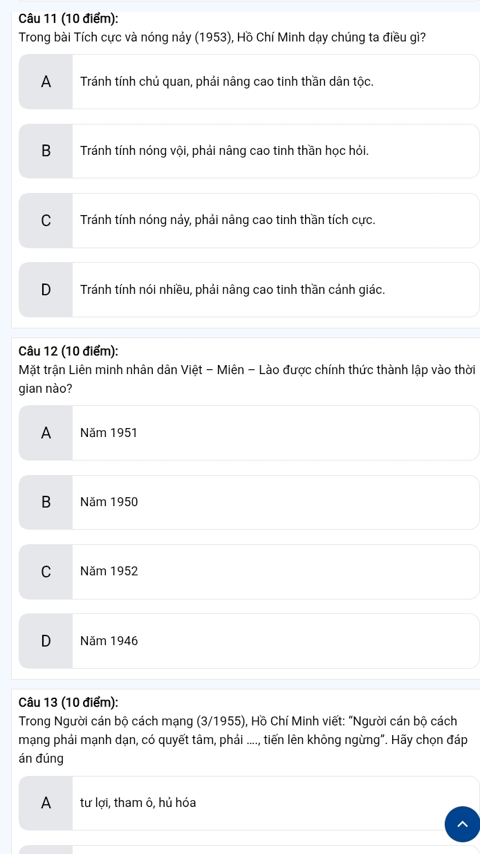 Trong bài Tích cực và nóng nảy (1953), Hồ Chí Minh dạy chúng ta điều gì?
A Tránh tính chủ quan, phải nâng cao tinh thần dân tộc.
B₹ Tránh tính nóng vội, phải nâng cao tinh thần học hỏi.
C Tránh tính nóng nảy, phải nâng cao tinh thần tích cực.
D Tránh tính nói nhiều, phải nâng cao tinh thần cảnh giác.
Câu 12 (10 điểm):
Mặt trận Liên minh nhân dân Việt - Miên - Lào được chính thức thành lập vào thời
gian nào?
A Năm 1951
B Năm 1950
C Năm 1952
D Năm 1946
Câu 13 (10 điểm):
Trong Người cán bộ cách mạng (3/1955), Hồ Chí Minh viết: “Người cán bộ cách
mạng phải mạnh dạn, có quyết tâm, phải ...., tiến lên không ngừng". Hãy chọn đáp
án đúng
A tư lợi, tham ô, hủ hóa