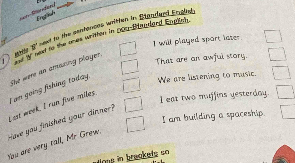 non- Standard 
English 
Write 'S' next to the sentences written in Standard English 
and 'N' next to the ones written in non-Standard English 
I will played sport later. 
That are an awful story. 
She were an amazing player. 
I am going fishing today. 
We are listening to music. 
I eat two muffins yesterday. 
Last week, I run five miles. 
I am building a spaceship. 
Have you finished your dinner? 
You are very tall, Mr Grew. 
tions in brackets so