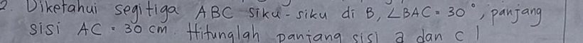 Diketahui segifiga ABC siku-siku di B, ∠ BAC=30° , panjang 
sisi AC=30cm titungiah paniang sisl a dan c1