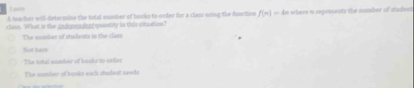 par
A teacher will determine the total number of books to order for a class using the function f(n)=4
class. What is the independent quantity in this situation? 4n where n represents the number of student
The sumber of students in the class
Not hare
The total number of books to order
The mumber of books eacs student needs