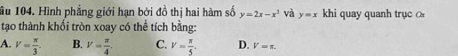 ầu 104. Hình phẳng giới hạn bởi đồ thị hai hàm số y=2x-x^2 và y=x khi quay quanh trục 
tạo thành khối tròn xoay có thể tích bằng:
A. V= π /3 . B. V= π /4 . C. V= π /5 . D. V=π.