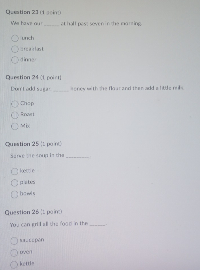 We have our_ at half past seven in the morning.
lunch
breakfast
dinner
Question 24 (1 point)
Don't add sugar. _honey with the flour and then add a little milk.
Chop
Roast
Mix
Question 25 (1 point)
Serve the soup in the _. !
kettle
plates
bowls
Question 26 (1 point)
You can grill all the food in the _.
saucepan
oven
kettle