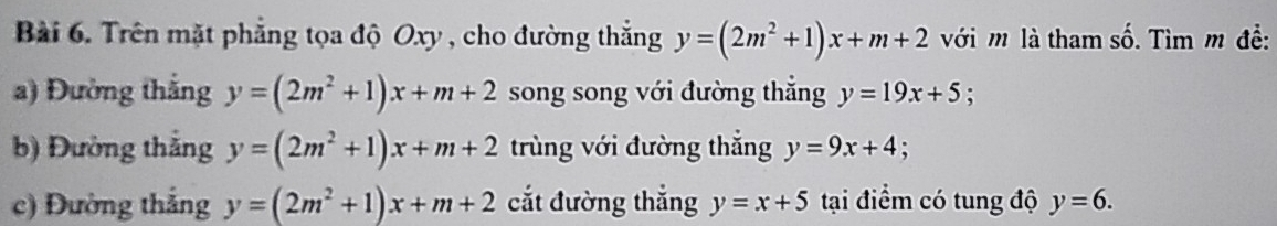 Trên mặt phẳng tọa độ Oxy , cho đường thắng y=(2m^2+1)x+m+2 với m là tham số. Tìm m đề: 
a) Đường thắng y=(2m^2+1)x+m+2 song song với đường thắng y=19x+5
b) Đường thắng y=(2m^2+1)x+m+2 trùng với đường thắng y=9x+4; 
c) Đường thắng y=(2m^2+1)x+m+2 cắt đường thắng y=x+5 tại điểm có tung độ y=6.