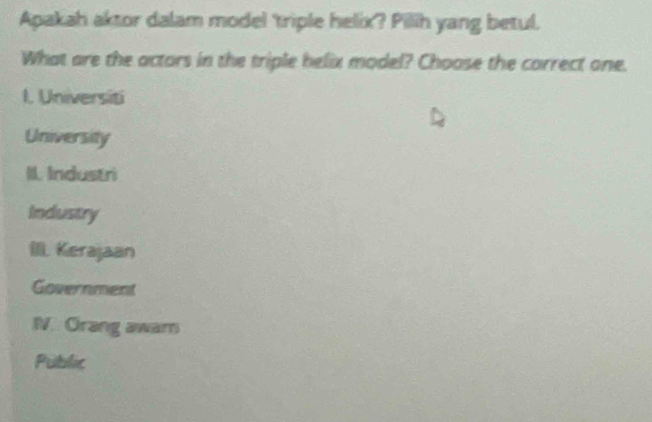 Apakah aktor dalam model 'triple helix? Pilih yang betul.
What are the actors in the triple helix model? Choose the correct one.
1. Universiti
University
II. Industri
Industry
I. Kerajaan
Government
IN. Orang awam
Public