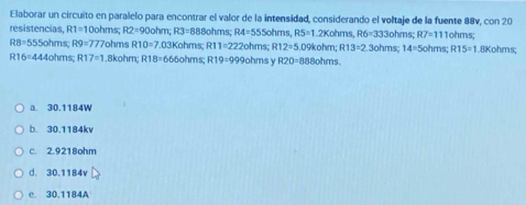 Elaborar un circuito en paralelo para encontrar el valor de la intensidad, considerando el voltaje de la fuente 88v, con 20
resistencias, R1=10 ohms R2=90circ  ohm; R3=888ohms; R4=555ol hms, RS=1.2Koh ms, R6=333c hms; R7=111 ohms;
RB=555oh ms R9=777 7ohms R10=7.031 Kohms R11=222ohms R12=5.0 88ohms.
R16=444ohm s R17=1 .8kohm; R18=66 60hms R19=999ol hms y R20=88 9kohm; R13=2.3ohm 14=5ohms; R15=1 8Kohms;
a. 30.1184W
b. 30.1184kv
c. 2.9218ohm
d. 30.1184v
e. 30.1184A