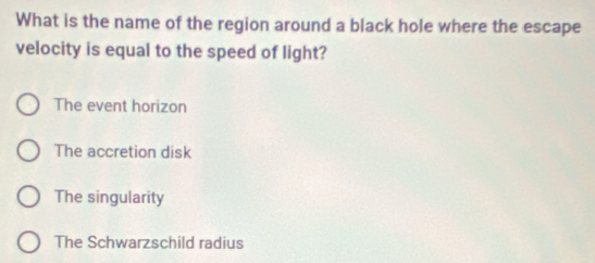 What is the name of the region around a black hole where the escape
velocity is equal to the speed of light?
The event horizon
The accretion disk
The singularity
The Schwarzschild radius