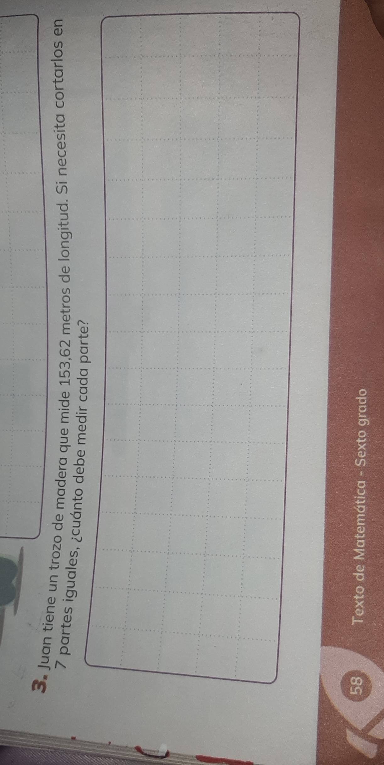 Juan tiene un trozo de madera que mide 153,62 metros de longitud. Si necesita cortarlos en
7 partes iguales, ¿cuánto debe medir cada parte? 
58 Texto de Matemática - Sexto grado