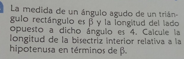 La medida de un ángulo agudo de un trián- 
gulo rectángulo es β y la longitud del lado 
opuesto a dicho ángulo es 4. Calcule la 
longitud de la bisectriz interior relativa a la 
hipotenusa en términos de β.