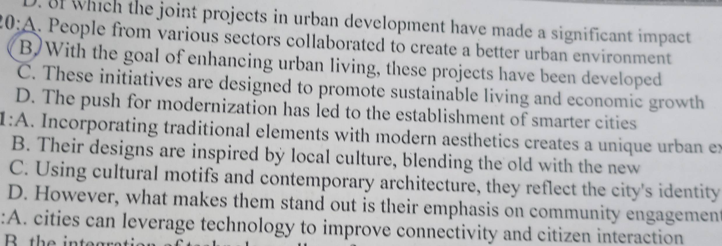 3f which the joint projects in urban development have made a significant impact
20:A. People from various sectors collaborated to create a better urban environment
B)With the goal of enhancing urban living, these projects have been developed
C. These initiatives are designed to promote sustainable living and economic growth
D. The push for modernization has led to the establishment of smarter cities
1:A. Incorporating traditional elements with modern aesthetics creates a unique urban ex
B. Their designs are inspired by local culture, blending the old with the new
C. Using cultural motifs and contemporary architecture, they reflect the city's identity
D. However, what makes them stand out is their emphasis on community engagement
:A. cities can leverage technology to improve connectivity and citizen interaction
B the integratio