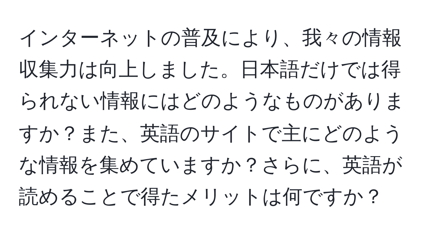 インターネットの普及により、我々の情報収集力は向上しました。日本語だけでは得られない情報にはどのようなものがありますか？また、英語のサイトで主にどのような情報を集めていますか？さらに、英語が読めることで得たメリットは何ですか？