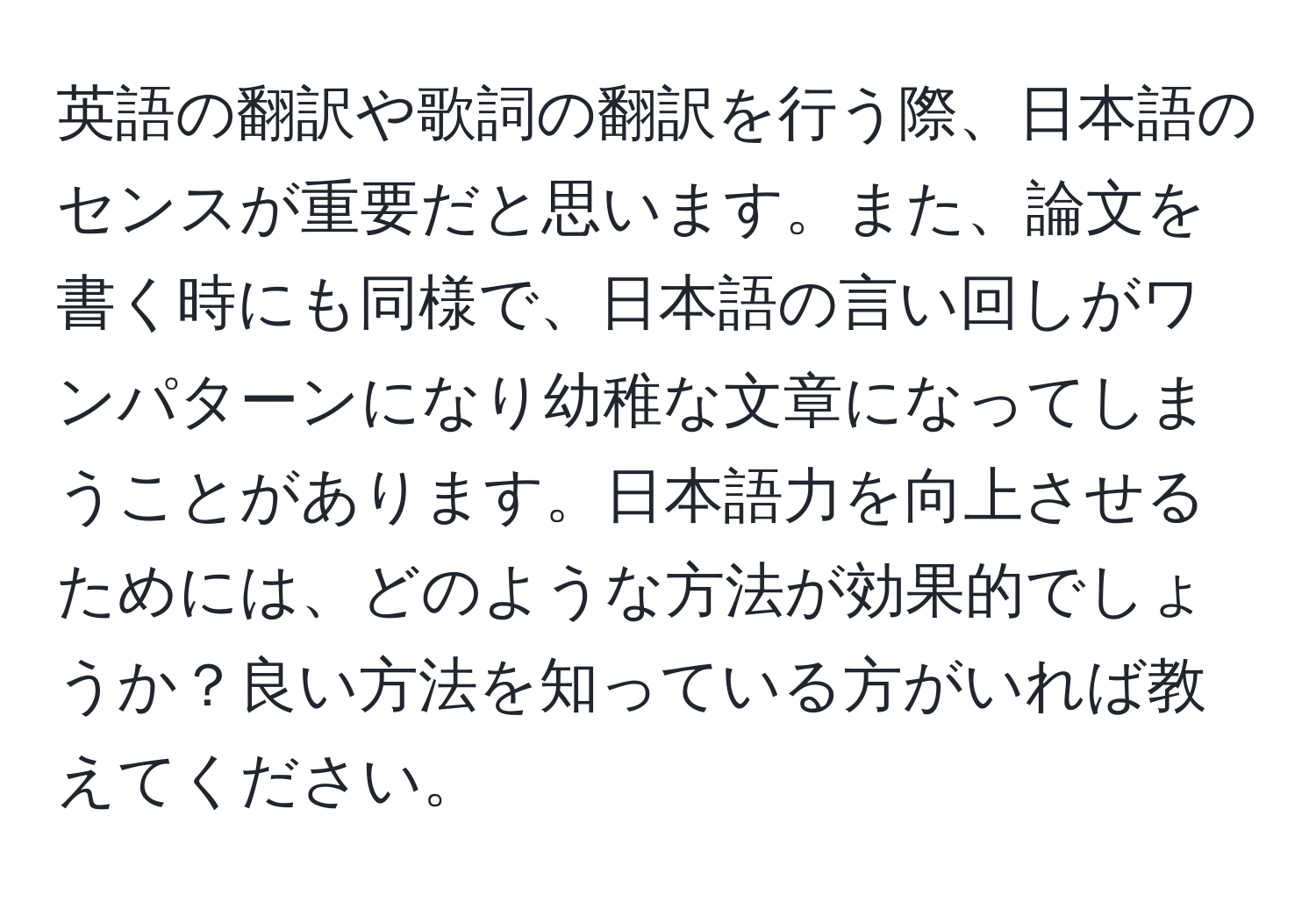 英語の翻訳や歌詞の翻訳を行う際、日本語のセンスが重要だと思います。また、論文を書く時にも同様で、日本語の言い回しがワンパターンになり幼稚な文章になってしまうことがあります。日本語力を向上させるためには、どのような方法が効果的でしょうか？良い方法を知っている方がいれば教えてください。