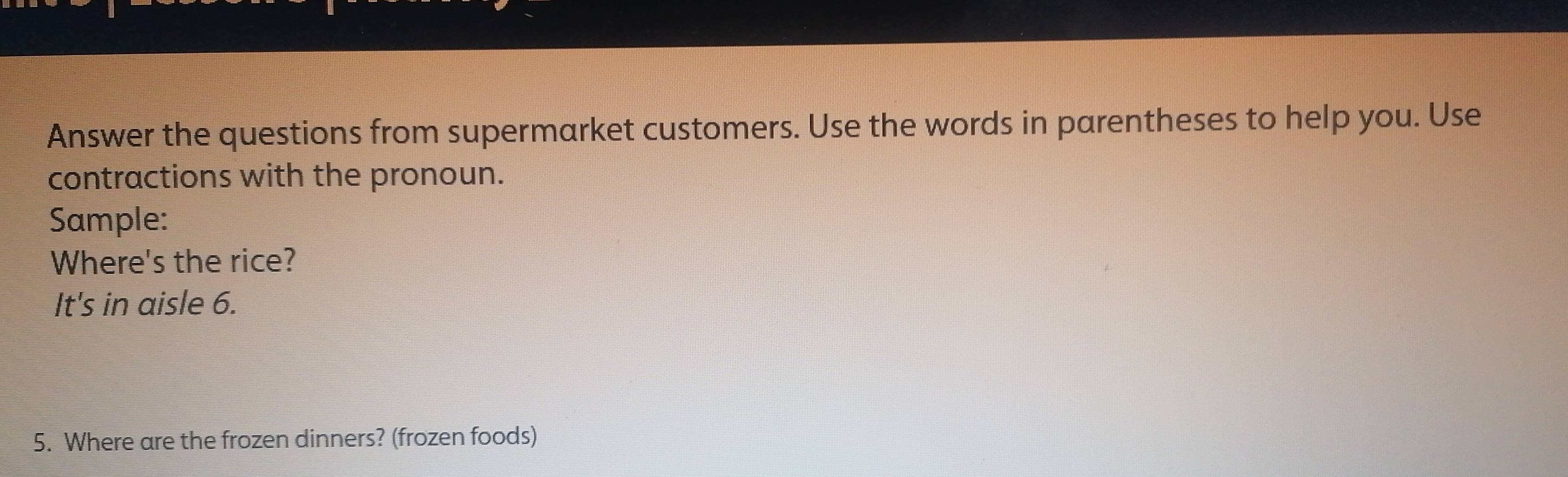 Answer the questions from supermarket customers. Use the words in parentheses to help you. Use 
contractions with the pronoun. 
Sample: 
Where's the rice? 
It's in aisle 6. 
5. Where are the frozen dinners? (frozen foods)