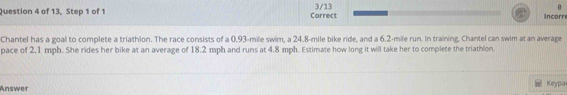 of 13, Step 1 of 1 Correct 3/13 Incorr 
Chantel has a goal to complete a triathlon. The race consists of a 0.93-mile swim, a 24.8-mile bike ride, and a 6.2-mile run. In training, Chantel can swim at an average 
pace of 2.1 mph. She rides her bike at an average of 18.2 mph and runs at 4.8 mph. Estimate how long it will take her to complete the triathlon. 
Answer Keypa