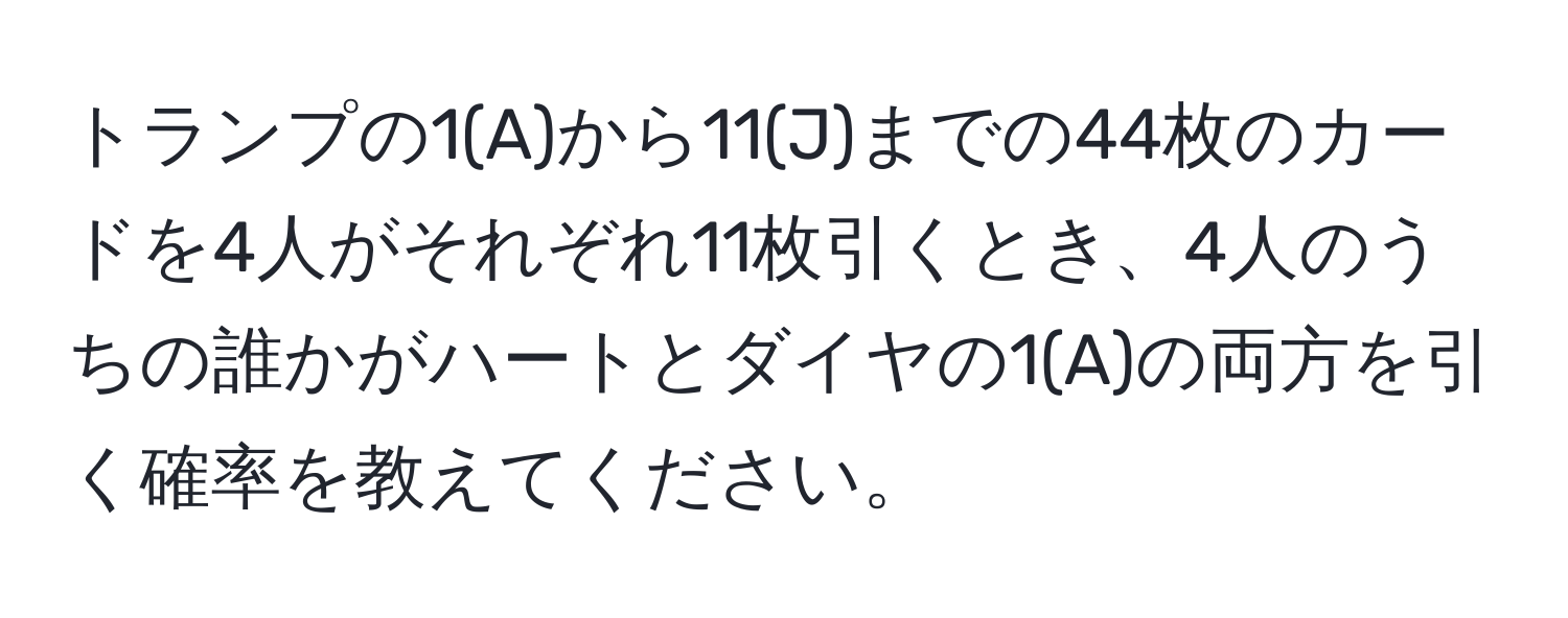 トランプの1(A)から11(J)までの44枚のカードを4人がそれぞれ11枚引くとき、4人のうちの誰かがハートとダイヤの1(A)の両方を引く確率を教えてください。