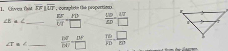 Given that overline EFparallel overline UT , complete the proportions.
∠ E≌ ∠ _  EF/UT = FD/□    UD/ED = UT/□  
∠ T≌ ∠ _
 DT/DU = DF/□    TD/FD = □ /ED 
t om the diasrarm.