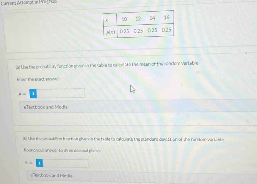 Current Attempt in Progress
(a) Use the probability function given in the table to calculate the mean of the random variable.
Enter the exact answer.
mu =□
eTextbook and Media
(b) Use the probability function given in the table to calculate the standard deviation of the random variable.
Round your answer to three decimal places.
sigma = 1 4 □
eTextbook and Media