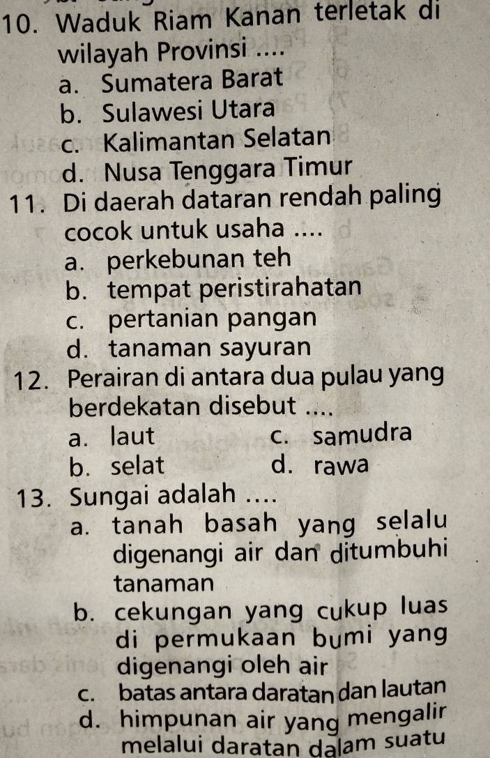 Waduk Riam Kanan terletak di
wilayah Provinsi ....
a. Sumatera Barat
b. Sulawesi Utara
c. Kalimantan Selatan
d. Nusa Tenggara Timur
11. Di daerah dataran rendah paling
cocok untuk usaha ....
a. perkebunan teh
b. tempat peristirahatan
c. pertanian pangan
d. tanaman sayuran
12. Perairan di antara dua pulau yang
berdekatan disebut_
a. laut c. samudra
b. selat d. rawa
13. Sungai adalah ....
a. tanah basah yang selalu
digenangi air dan ditumbuhi
tanaman
b. cekungan yang cukup luas
di permukaan bumi yang 
digenangi oleh air
c. batas antara daratan dan lautan
d. himpunan air yang mengalir
melalui daratan dalam suatu