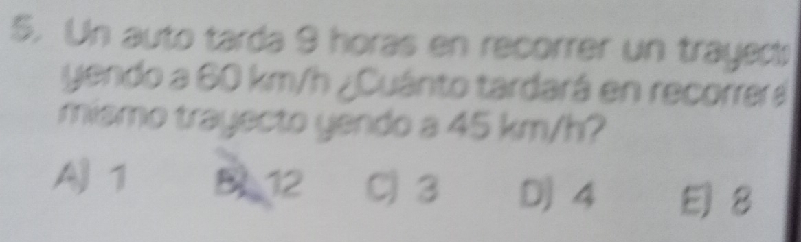 Un auto tarda 9 horas en recorrer un trayed
yendo a 60 km/h ¿Cuánto tardará en recorrera
mismo trayecto yendo a 45 km/h?
AJ 1 B 12 C3 D] 4
E) 8