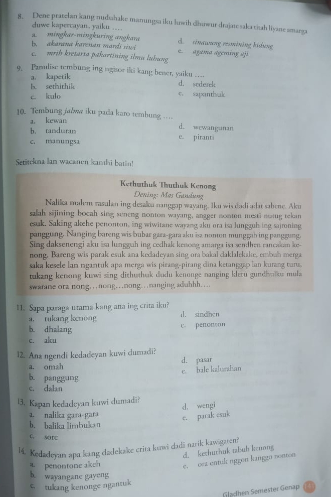 Dene pratelan kang nuduhake manungsa iku luwih dhuwur drajate saka titah liyane amarga
duwe kapercayan, yaiku …
a. mingkar-mingkuring angkara d. sinawung resmining kidung
b. akarana karenan mardi siwi c. agama ageming aji
c. mrih kretarta pakartining ilmu luhung
9. Panulise tembung ing ngisor iki kang bener, yaiku …
a. kapetik d. sederek
b. sethithik e. sapanthuk
c. kulo
10. Tembung jalma iku pada karo tembung …
a. kewan
d. wewangunan
b. tanduran e. piranti
c. manungsa
Setitekna lan wacanen kanthi batin!
Kethuthuk Thuthuk Kenong
Dening: Mas Gandung
Nalika malem rasulan ing desaku nanggap wayang. Iku wis dadi adat sabene. Aku
salah sijining bocah sing seneng nonton wayang, angger nonton mesti nutug tekan
esuk. Saking akehe penonton, ing wiwitane wayang aku ora isa lungguh ing sajroning
panggung. Nanging bareng wis bubar gara-gara aku isa nonton munggah ing panggung.
Sing daksenengi aku isa lungguh ing cedhak kenong amarga isa sendhen rancakan ke-
nong. Bareng wis parak esuk ana kedadeyan sing ora bakal daklalekake, embuh merga
saka kesele lan ngantuk apa merga wis pirang-pirang dina ketanggap lan kurang turu,
tukang kenong kuwi sing dithuthuk dudu kenonge nanging kleru gundhulku mula
swarane ora nong…nong…nong…nanging aduhhh…
11. Sapa paraga utama kang ana ing crita iku?
a. tukang kenong d. sindhen
b. dhalang e. penonton
c. aku
l2. Ana ngendi kedadeyan kuwi dumadi?
a. omah d. pasar
e. bale kalurahan
b. panggung
c. dalan
l3. Kapan kedadeyan kuwi dumadi?
a. nalika gara-gara d. wengi
e. parak esuk
b. balika limbukan
c. sore
14. Kedadeyan apa kang dadekake crita kuwi dadi narik kawigaten?
d. kethuthuk tabuh kenong
a. penontone akeh
e. ora entuk nggon kanggo nonton
b. wayangane gayeng
c. tukang kenonge ngantuk
Gladhen Semester Genap