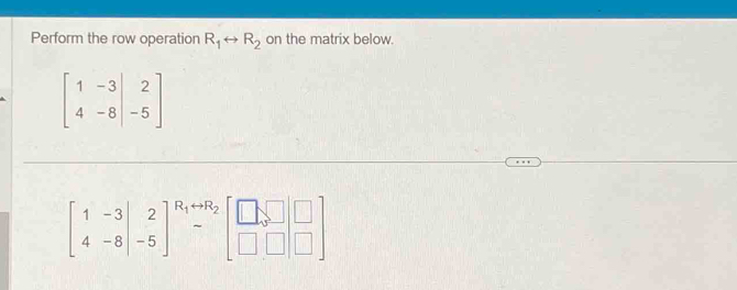 Perform the row operation R_1rightarrow R_2 on the matrix below.
beginbmatrix 1&-3&|&2 4&-8&|&-5endbmatrix
beginbmatrix 1&-3 4&-8&-5end(bmatrix)^(R_1)rightarrow R_2beginbmatrix □ ,□ &□  □ &□ &□ endbmatrix