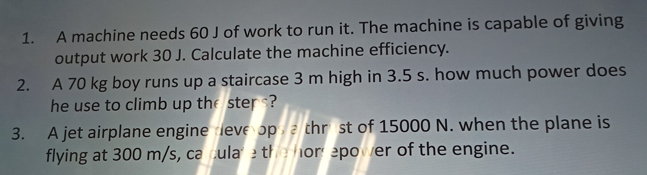 A machine needs 60 J of work to run it. The machine is capable of giving 
output work 30 J. Calculate the machine efficiency. 
2. A 70 kg boy runs up a staircase 3 m high in 3.5 s. how much power does 
he use to climb up the steps? 
3. A jet airplane engine deve op thr st of 15000 N. when the plane is 
flying at 300 m/s, ca culare the hors epower of the engine.