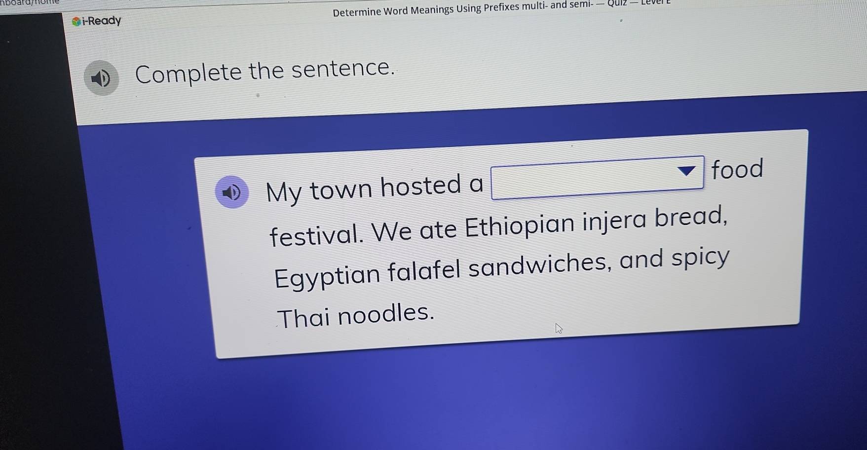 Gi-Ready Determine Word Meanings Using Prefixes multi- and semı- - 
Complete the sentence. 
My town hosted a □ food 
festival. We ate Ethiopian injera bread, 
Egyptian falafel sandwiches, and spicy 
Thai noodles.