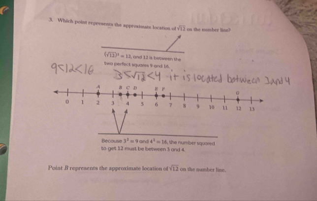 Which point represents the approximate location of sqrt(12) on the number line?
(sqrt(12))^2=12 , and 12 is between the
two perfect squares 9 and 16.
Because 3^2=9 and 4^2=16 , the number squared 
to get 12 must be between 3 and 4,
Point B represents the approximate location of sqrt(12) on the number line.