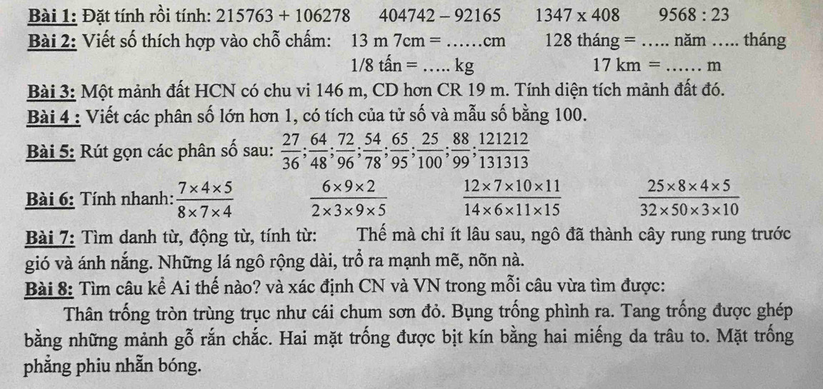 Đặt tính rồi tính: 215763+106278 404742-92165 1347* 408 9568:23
Bài 2: Viết số thích hợp vào chỗ chấm: 13m7cm=...cm _ 128 thansigma : = = _năm .. . tháng
1/8that an=...kg _
17km= _  m
Bài 3: Một mảnh đất HCN có chu vi 146 m, CD hơn CR 19 m. Tính diện tích mảnh đất đó.
Bài 4 : Viết các phân số lớn hơn 1, có tích của tử số và mẫu số bằng 100.
Bài 5: Rút gọn các phân số sau:  27/36 ;  64/48 ;  72/96 ;  54/78 ;  65/95 ;  25/100 ;  88/99 ;  121212/1313 
Bài 6: Tính nhanh:  (7* 4* 5)/8* 7* 4   (6* 9* 2)/2* 3* 9* 5   (12* 7* 10* 11)/14* 6* 11* 15   (25* 8* 4* 5)/32* 50* 3* 10 
Bài 7: Tìm danh từ, động từ, tính từ: Thế mà chỉ ít lâu sau, ngô đã thành cây rung rung trước
gió và ánh nắng. Những lá ngô rộng dài, trồ ra mạnh mẽ, nõn nà.
Bài 8: Tìm câu kể Ai thế nào? và xác định CN và VN trong mỗi câu vừa tìm được:
Thân trống tròn trùng trục như cái chum sơn đỏ. Bụng trống phình ra. Tang trống được ghép
bằng những mảnh gỗ rắn chắc. Hai mặt trống được bịt kín bằng hai miếng da trâu to. Mặt trống
phẳng phiu nhẫn bóng.