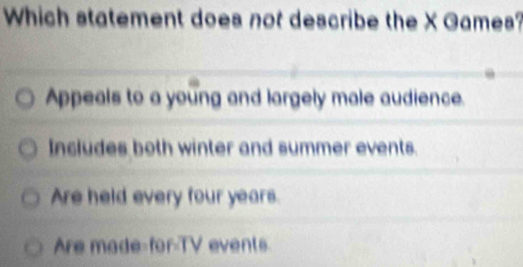 Which statement does not describe the X Games?
Appeals to a young and largely male audience.
Includes both winter and summer events.
Are held every four years.
Are made-for-TV events.