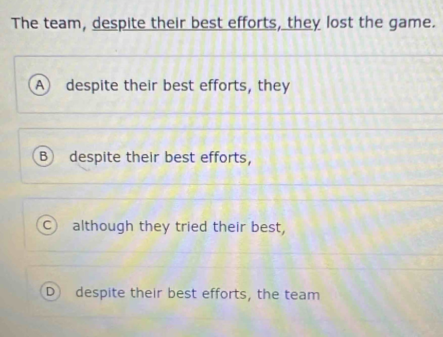 The team, despite their best efforts, they lost the game.
A despite their best efforts, they
B despite their best efforts,
C although they tried their best,
D despite their best efforts, the team