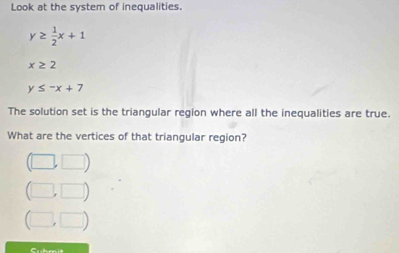 Look at the system of inequalities.
y≥  1/2 x+1
x≥ 2
y≤ -x+7
The solution set is the triangular region where all the inequalities are true.
What are the vertices of that triangular region?
b □ ). □ )
□ . □ ) 
Cubm