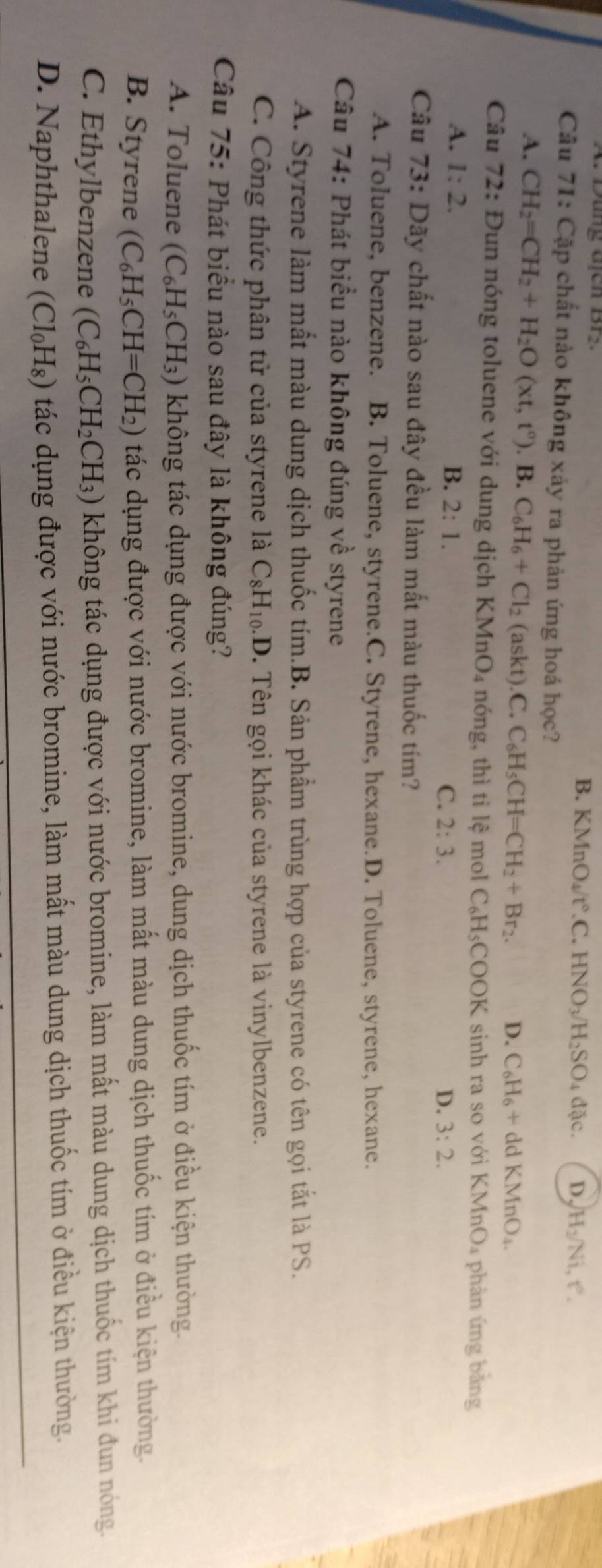 Dung Gịch Brs. B. KMnO₄/ t°.C.HNO_3/H_2SO_4dac. D. H_2/Ni,t°.
Câu 71: Cặp chất nào không xảy ra phản ứng hoá học?
A. CH_2=CH_2+H_2O(xt,t°). B. C_6H_6+Cl_2(askt).C.C_6H_5CH=CH_2+Br_2. D. C_6H_6+ddKMnO_4.
Câu 72: Đun nóng toluene với dung dịch KMnO_4 nóng, thì ti lệ mol C_6H_5COOK sinh ra so với KMnO₄ phản ứng bằng
A. 1:2. B. 2:1. C. 2:3.
D. 3:2.
Câu 73: Dãy chất nào sau đây đều làm mất màu thuốc tím?
A. Toluene, benzene. B. Toluene, styrene.C. Styrene, hexane.D. Toluene, styrene, hexane.
Câu 74: Phát biểu nào không đúng về styrene
A. Styrene làm mất màu dung dịch thuốc tím.B. Sản phẩm trùng hợp của styrene có tên gọi tắt là PS.
C. Công thức phân tử của styrene là C_8H_10 .D. Tên gọi khác của styrene là vinylbenzene.
Câu 75: Phát biểu nào sau đây là không đúng?
A. Toluene (C_6H_5CH_3) không tác dụng được với nước bromine, dung dịch thuốc tím ở điều kiện thường.
B. Styrene (C_6H_5CH=CH_2) tác dụng được với nước bromine, làm mất màu dung dịch thuốc tím ở điều kiện thường.
C. Ethylbenzene (C_6H_5CH_2CH_3) không tác dụng được với nước bromine, làm mất màu dung dịch thuốc tím khi đun nóng.
D. Naphthalene (Cl_0H_8) tác dụng được với nước bromine, làm mất màu dung dịch thuốc tím ở điều kiện thường.