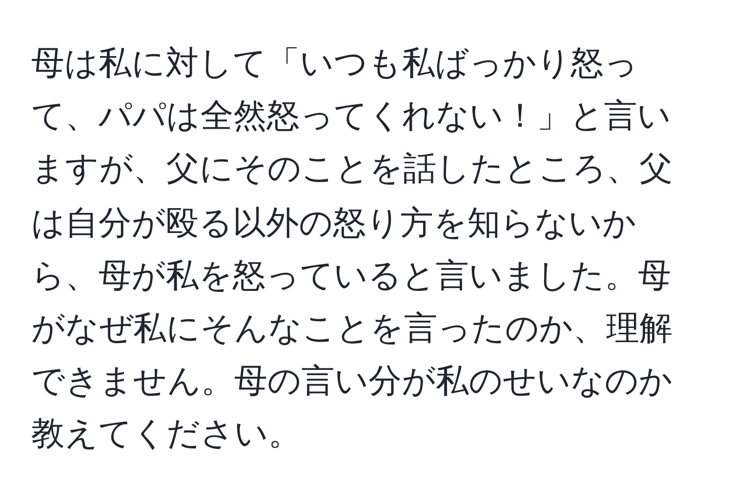 母は私に対して「いつも私ばっかり怒って、パパは全然怒ってくれない！」と言いますが、父にそのことを話したところ、父は自分が殴る以外の怒り方を知らないから、母が私を怒っていると言いました。母がなぜ私にそんなことを言ったのか、理解できません。母の言い分が私のせいなのか教えてください。