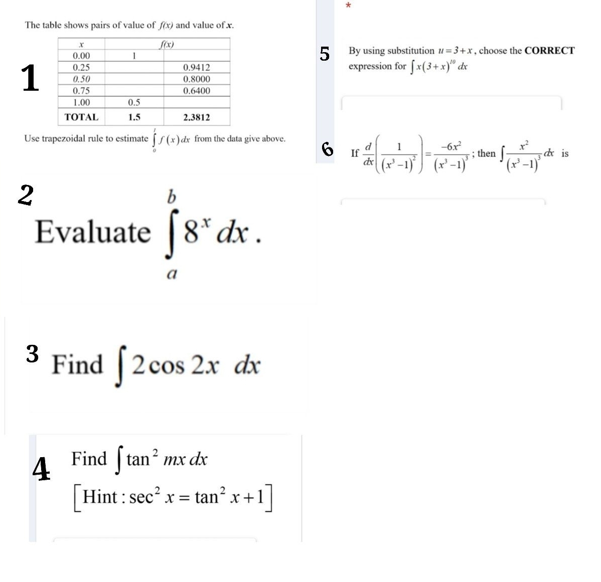 The table shows pairs of value of f(x) and value of x.
5
By using substitution u=3+x , choose the CORRECT
expression for ∈t x(3+x)^10dx
1
Use trapezoidal rule to estimate ∈tlimits _0^(1f(x)dx from the data give above.
6 If frac d)dx(frac 1(x^3-1)^2)=frac -6x^2(x^3-1)^3; then ∈t frac x^2(x^3-1)^3dx is
2
Evaluate ∈tlimits _a^(b8^x)dx.
3 Find ∈t 2cos 2xdx
4 Find ∈t tan^2mxdx
[Hint:sec^2x=tan^2x+1]