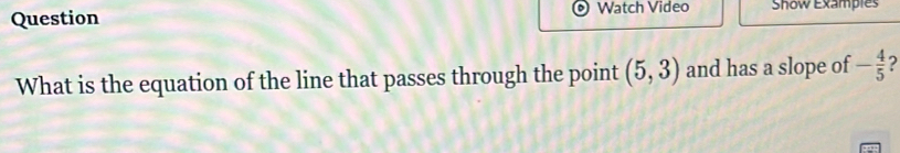 Question Watch Video Show Exampies 
What is the equation of the line that passes through the point (5,3) and has a slope of - 4/5 