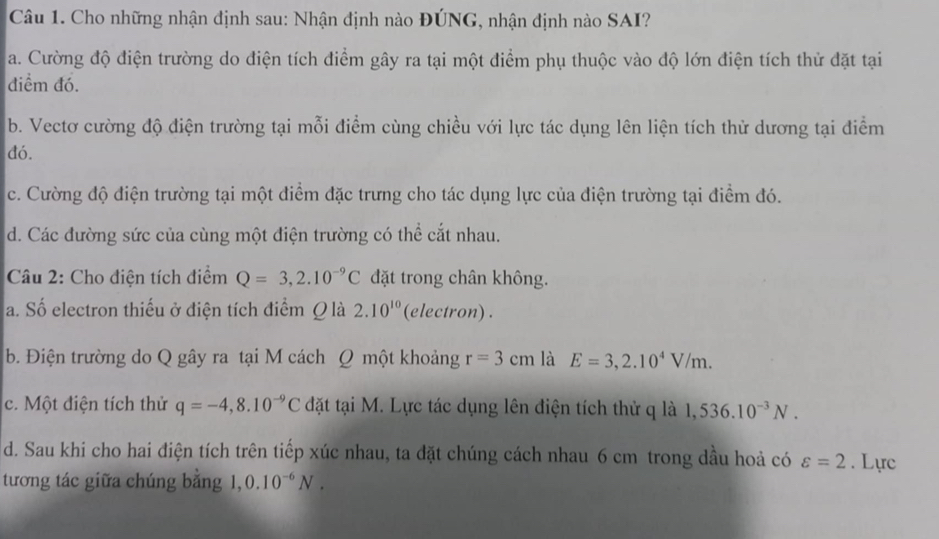 Cho những nhận định sau: Nhận định nào ĐÚNG, nhận định nào SAI?
a. Cường độ điện trường do điện tích điểm gây ra tại một điểm phụ thuộc vào độ lớn điện tích thử đặt tại
điểm đó.
b. Vectơ cường độ điện trường tại mỗi điểm cùng chiều với lực tác dụng lên liện tích thử dương tại điểm
đó.
c. Cường độ điện trường tại một điểm đặc trưng cho tác dụng lực của điện trường tại điểm đó.
d. Các đường sức của cùng một điện trường có thể cắt nhau.
Câu 2: Cho điện tích điểm Q=3,2.10^(-9)C đặt trong chân không.
a. Số electron thiếu ở điện tích điểm Q là 2.10^(10) (electron) .
b. Điện trường do Q gây ra tại M cách Q một khoảng r=3cm là E=3,2.10^4V/m.
c. Một điện tích thử q=-4,8.10^(-9)C đặt tại M. Lực tác dụng lên điện tích thử q là 1,536.10^(-3)N.
d. Sau khi cho hai điện tích trên tiếp xúc nhau, ta đặt chúng cách nhau 6 cm trong dầu hoả có varepsilon =2. Lực
tương tác giữa chúng bằng 1. 0.10^(-6)N.